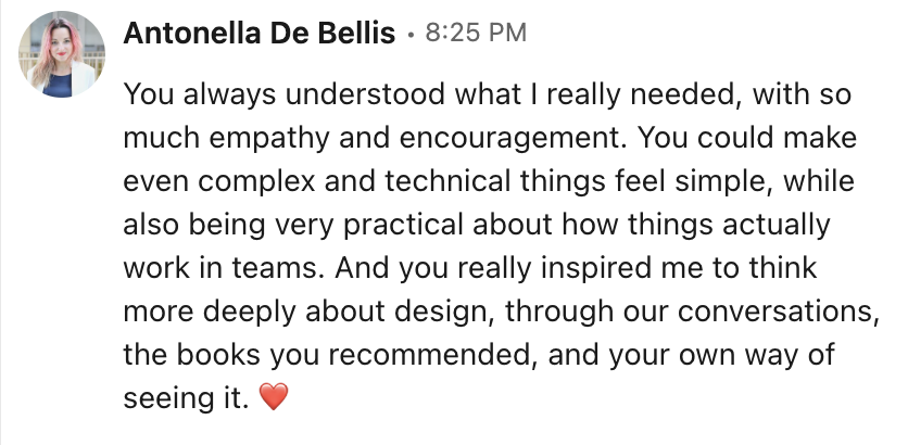 LinkedIn message from Antonella De Bellis: You always understood what I really needed, with so much empathy and encouragement. You could make even complex and technical things feel simple, while also being very practical about how things actually work in teams. And you really inspired me to think more deeply about design, through our conversations, the books you recommended, and your own way of seeing it.