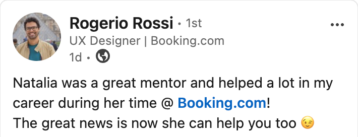 LinkedIn post by Rogerio Rossi, UX Designer at Booking.com: Natalia was a great mentor and helped a lot in my career during her time at Booking.com. The great news is now she can help you too.